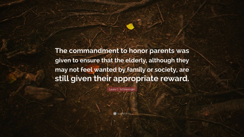Laura C. Schlessinger Quote: “The commandment to honor parents was given to ensure that the elderly, although they may not feel wanted by family or society, are still given their appropriate reward.”
