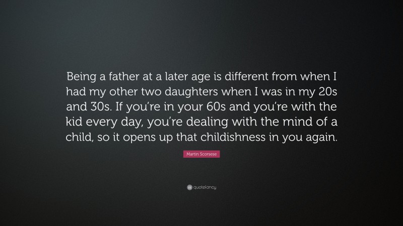 Martin Scorsese Quote: “Being a father at a later age is different from when I had my other two daughters when I was in my 20s and 30s. If you’re in your 60s and you’re with the kid every day, you’re dealing with the mind of a child, so it opens up that childishness in you again.”