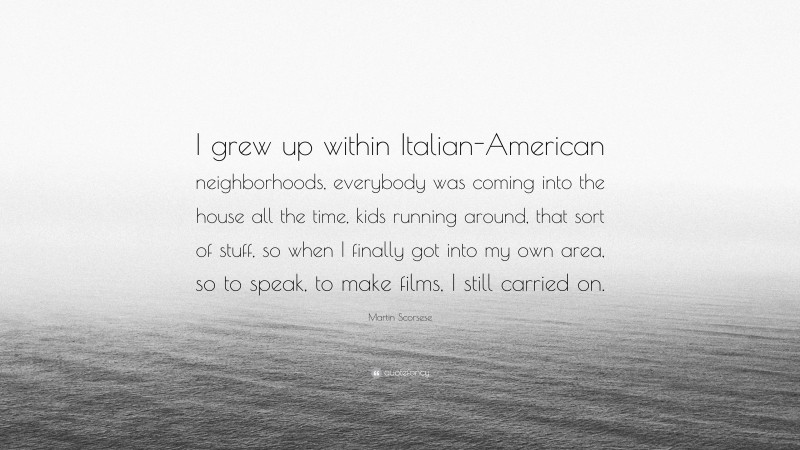 Martin Scorsese Quote: “I grew up within Italian-American neighborhoods, everybody was coming into the house all the time, kids running around, that sort of stuff, so when I finally got into my own area, so to speak, to make films, I still carried on.”