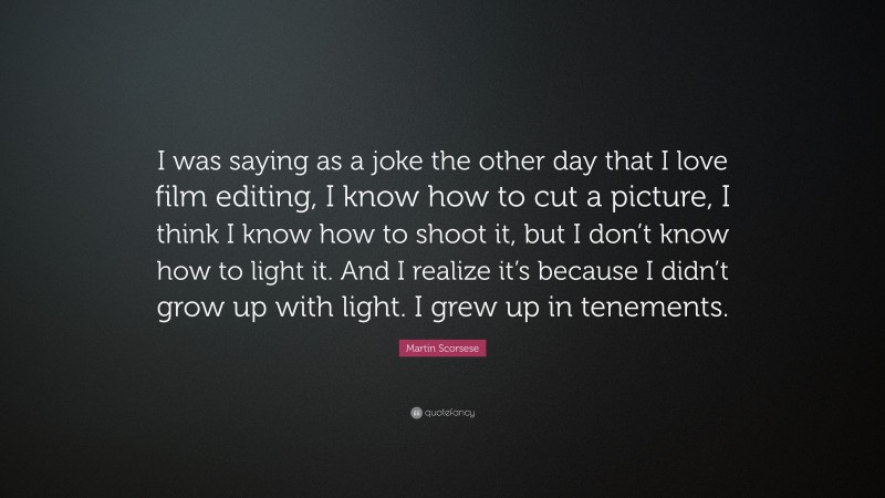 Martin Scorsese Quote: “I was saying as a joke the other day that I love film editing, I know how to cut a picture, I think I know how to shoot it, but I don’t know how to light it. And I realize it’s because I didn’t grow up with light. I grew up in tenements.”
