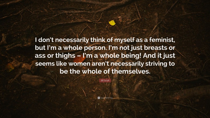 Jill Scott Quote: “I don’t necessarily think of myself as a feminist, but I’m a whole person. I’m not just breasts or ass or thighs – I’m a whole being! And it just seems like women aren’t necessarily striving to be the whole of themselves.”