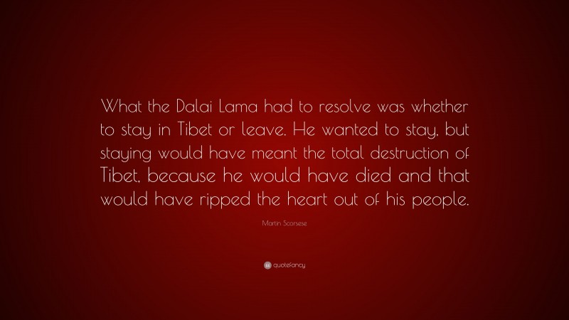 Martin Scorsese Quote: “What the Dalai Lama had to resolve was whether to stay in Tibet or leave. He wanted to stay, but staying would have meant the total destruction of Tibet, because he would have died and that would have ripped the heart out of his people.”
