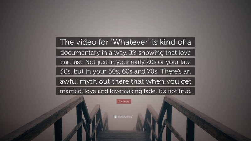 Jill Scott Quote: “The video for ‘Whatever’ is kind of a documentary in a way. It’s showing that love can last. Not just in your early 20s or your late 30s, but in your 50s, 60s and 70s. There’s an awful myth out there that when you get married, love and lovemaking fade. It’s not true.”