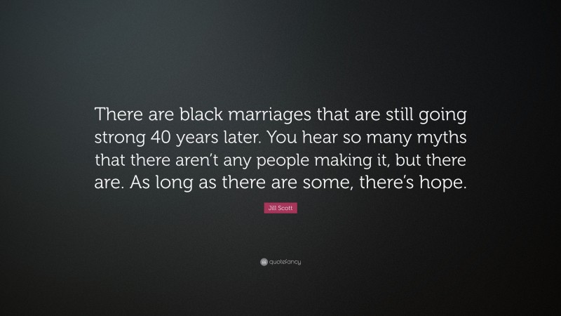 Jill Scott Quote: “There are black marriages that are still going strong 40 years later. You hear so many myths that there aren’t any people making it, but there are. As long as there are some, there’s hope.”