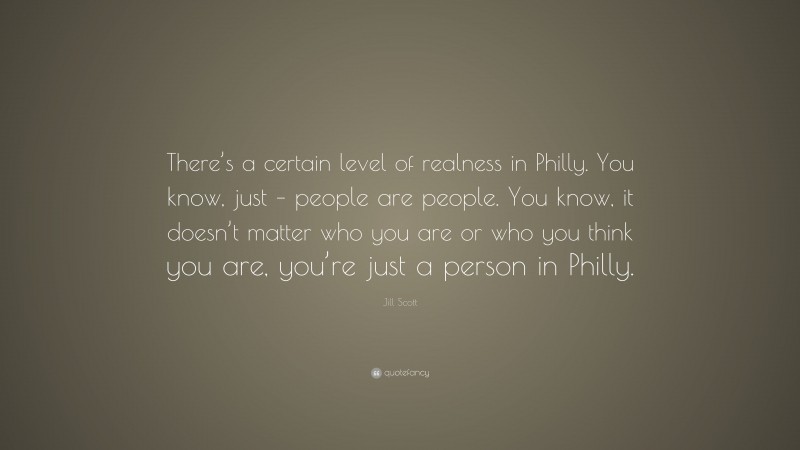 Jill Scott Quote: “There’s a certain level of realness in Philly. You know, just – people are people. You know, it doesn’t matter who you are or who you think you are, you’re just a person in Philly.”