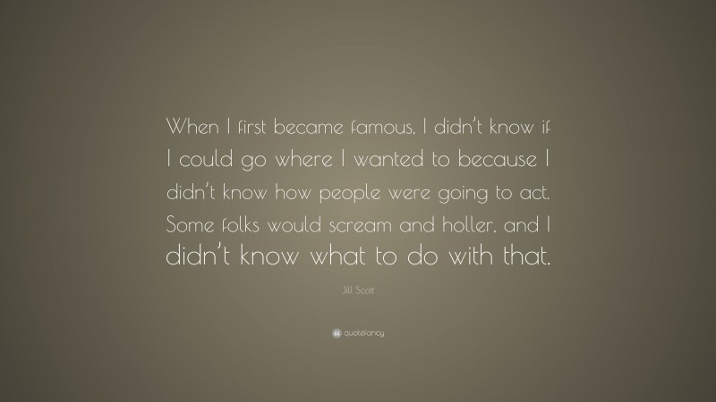 Jill Scott Quote: “When I first became famous, I didn’t know if I could go where I wanted to because I didn’t know how people were going to act. Some folks would scream and holler, and I didn’t know what to do with that.”