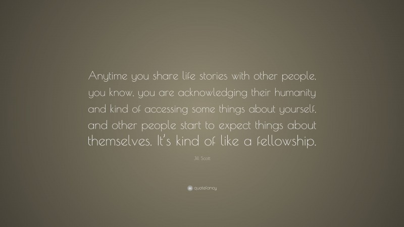 Jill Scott Quote: “Anytime you share life stories with other people, you know, you are acknowledging their humanity and kind of accessing some things about yourself, and other people start to expect things about themselves. It’s kind of like a fellowship.”