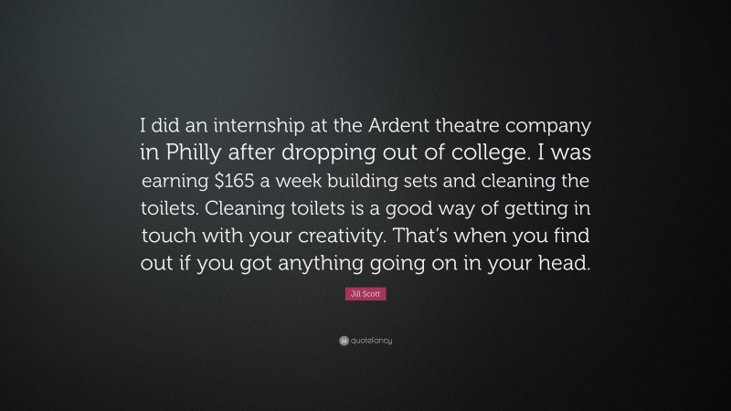 Jill Scott Quote: “I did an internship at the Ardent theatre company in Philly after dropping out of college. I was earning $165 a week building sets and cleaning the toilets. Cleaning toilets is a good way of getting in touch with your creativity. That’s when you find out if you got anything going on in your head.”