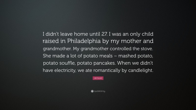 Jill Scott Quote: “I didn’t leave home until 27. I was an only child raised in Philadelphia by my mother and grandmother. My grandmother controlled the stove. She made a lot of potato meals – mashed potato, potato souffle, potato pancakes. When we didn’t have electricity, we ate romantically by candlelight.”