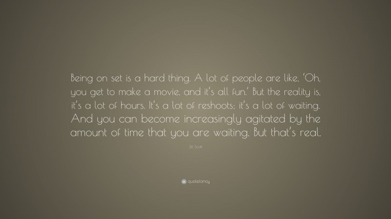 Jill Scott Quote: “Being on set is a hard thing. A lot of people are like, ‘Oh, you get to make a movie, and it’s all fun.’ But the reality is, it’s a lot of hours. It’s a lot of reshoots; it’s a lot of waiting. And you can become increasingly agitated by the amount of time that you are waiting. But that’s real.”