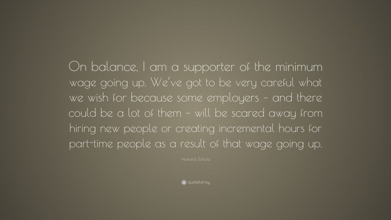 Howard Schultz Quote: “On balance, I am a supporter of the minimum wage going up. We’ve got to be very careful what we wish for because some employers – and there could be a lot of them – will be scared away from hiring new people or creating incremental hours for part-time people as a result of that wage going up.”