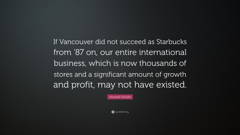 Howard Schultz Quote: “If Vancouver did not succeed as Starbucks from ’87 on, our entire international business, which is now thousands of stores and a significant amount of growth and profit, may not have existed.”
