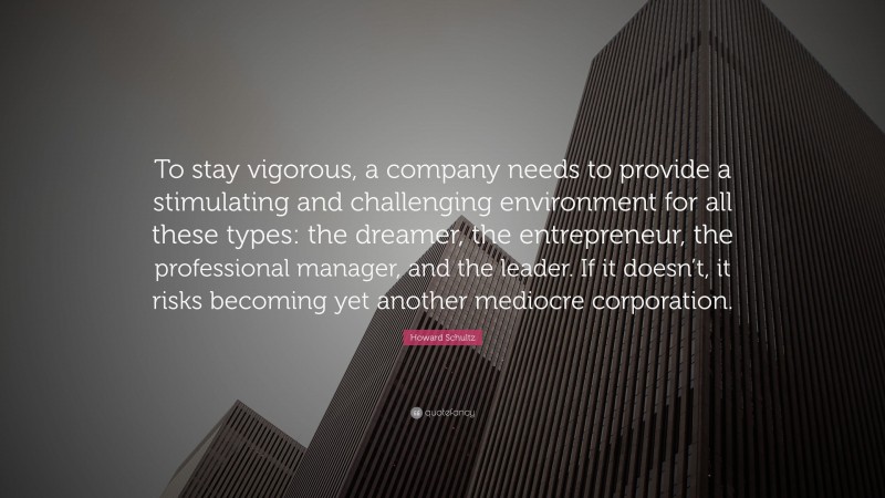 Howard Schultz Quote: “To stay vigorous, a company needs to provide a stimulating and challenging environment for all these types: the dreamer, the entrepreneur, the professional manager, and the leader. If it doesn’t, it risks becoming yet another mediocre corporation.”
