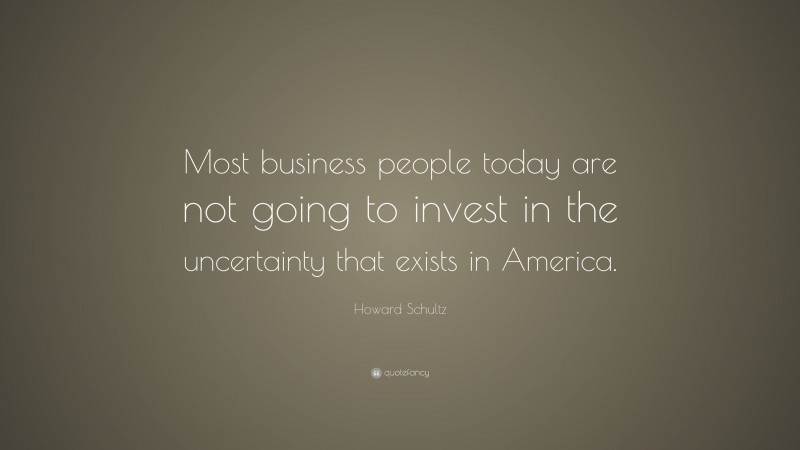 Howard Schultz Quote: “Most business people today are not going to invest in the uncertainty that exists in America.”