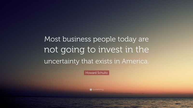 Howard Schultz Quote: “Most business people today are not going to invest in the uncertainty that exists in America.”