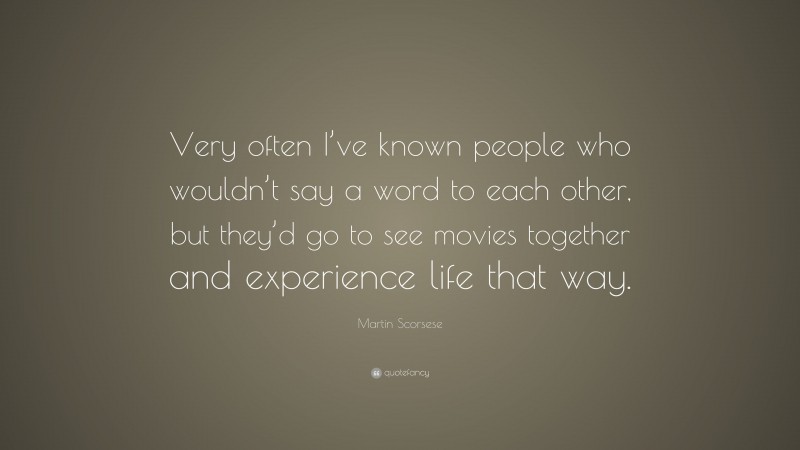 Martin Scorsese Quote: “Very often I’ve known people who wouldn’t say a word to each other, but they’d go to see movies together and experience life that way.”
