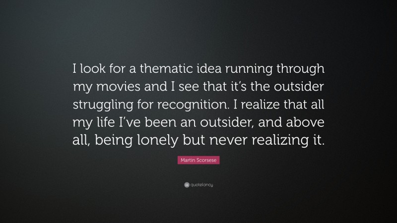 Martin Scorsese Quote: “I look for a thematic idea running through my movies and I see that it’s the outsider struggling for recognition. I realize that all my life I’ve been an outsider, and above all, being lonely but never realizing it.”