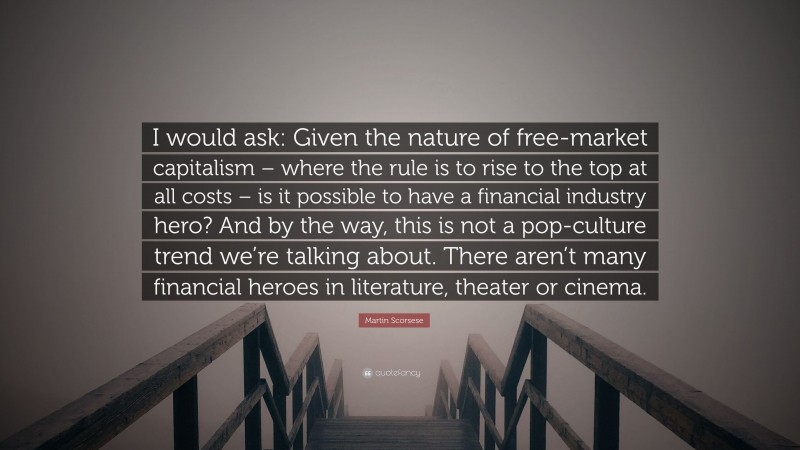 Martin Scorsese Quote: “I would ask: Given the nature of free-market capitalism – where the rule is to rise to the top at all costs – is it possible to have a financial industry hero? And by the way, this is not a pop-culture trend we’re talking about. There aren’t many financial heroes in literature, theater or cinema.”