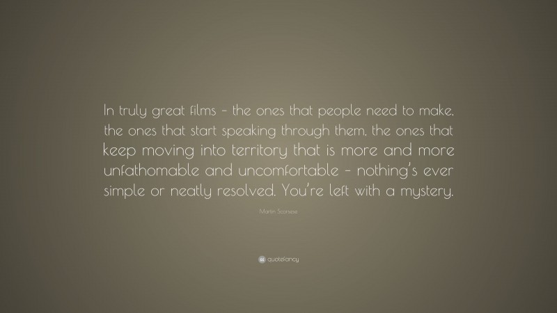 Martin Scorsese Quote: “In truly great films – the ones that people need to make, the ones that start speaking through them, the ones that keep moving into territory that is more and more unfathomable and uncomfortable – nothing’s ever simple or neatly resolved. You’re left with a mystery.”