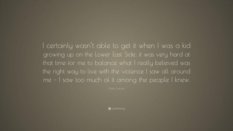 Martin Scorsese Quote: “I certainly wasn’t able to get it when I was a kid growing up on the Lower East Side; it was very hard at that time for me to balance what I really believed was the right way to live with the violence I saw all around me – I saw too much of it among the people I knew.”