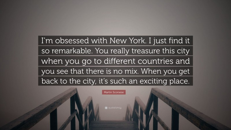 Martin Scorsese Quote: “I’m obsessed with New York. I just find it so remarkable. You really treasure this city when you go to different countries and you see that there is no mix. When you get back to the city, it’s such an exciting place.”