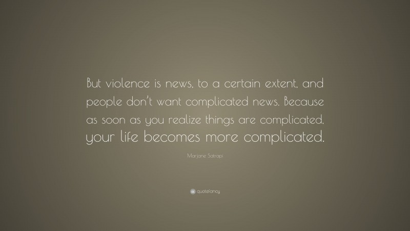 Marjane Satrapi Quote: “But violence is news, to a certain extent, and people don’t want complicated news. Because as soon as you realize things are complicated, your life becomes more complicated.”