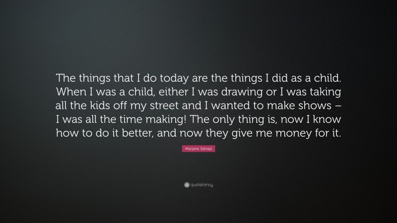 Marjane Satrapi Quote: “The things that I do today are the things I did as a child. When I was a child, either I was drawing or I was taking all the kids off my street and I wanted to make shows – I was all the time making! The only thing is, now I know how to do it better, and now they give me money for it.”