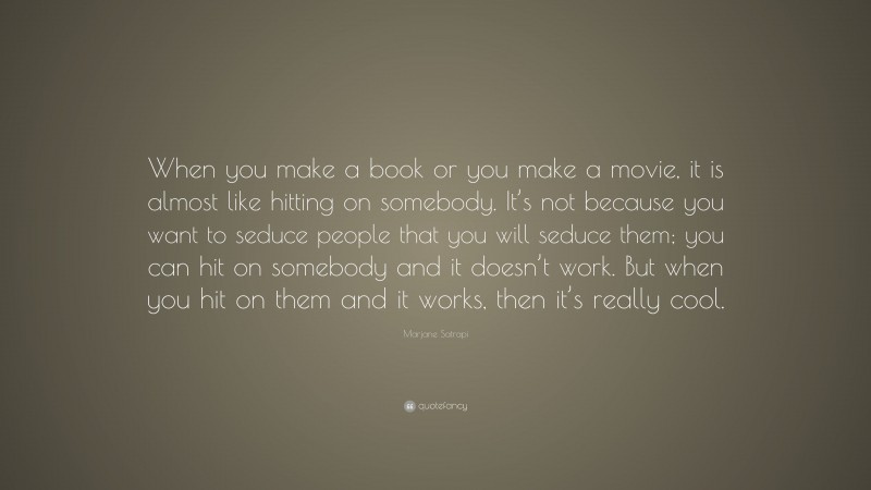 Marjane Satrapi Quote: “When you make a book or you make a movie, it is almost like hitting on somebody. It’s not because you want to seduce people that you will seduce them; you can hit on somebody and it doesn’t work. But when you hit on them and it works, then it’s really cool.”