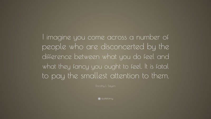 Dorothy L. Sayers Quote: “I imagine you come across a number of people who are disconcerted by the difference between what you do feel and what they fancy you ought to feel. It is fatal to pay the smallest attention to them.”
