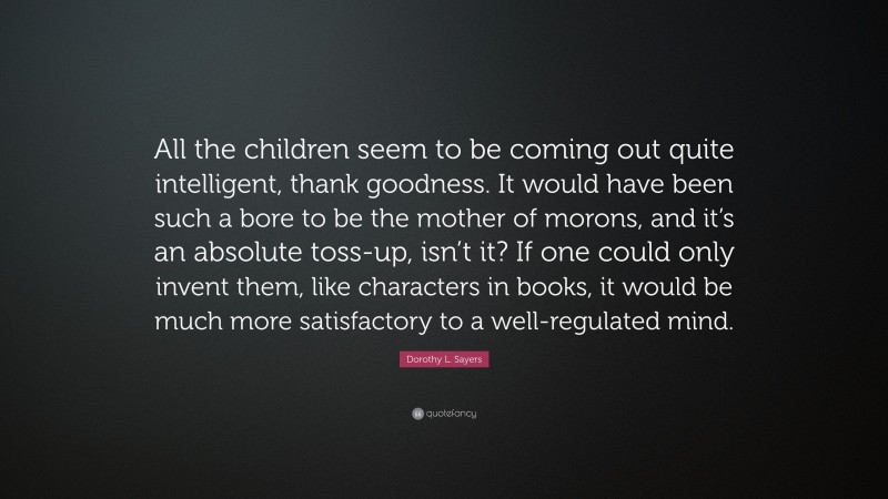 Dorothy L. Sayers Quote: “All the children seem to be coming out quite intelligent, thank goodness. It would have been such a bore to be the mother of morons, and it’s an absolute toss-up, isn’t it? If one could only invent them, like characters in books, it would be much more satisfactory to a well-regulated mind.”