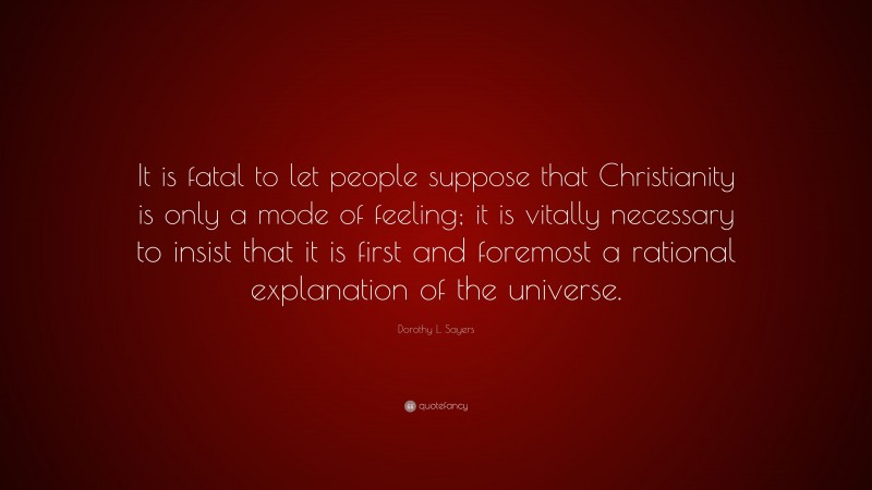 Dorothy L. Sayers Quote: “It is fatal to let people suppose that Christianity is only a mode of feeling; it is vitally necessary to insist that it is first and foremost a rational explanation of the universe.”