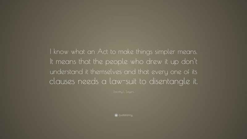 Dorothy L. Sayers Quote: “I know what an Act to make things simpler means. It means that the people who drew it up don’t understand it themselves and that every one of its clauses needs a law-suit to disentangle it.”