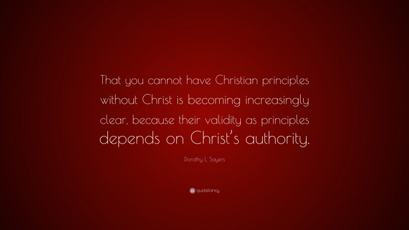 Dorothy L. Sayers Quote: “That you cannot have Christian principles without Christ is becoming increasingly clear, because their validity as principles depends on Christ’s authority.”