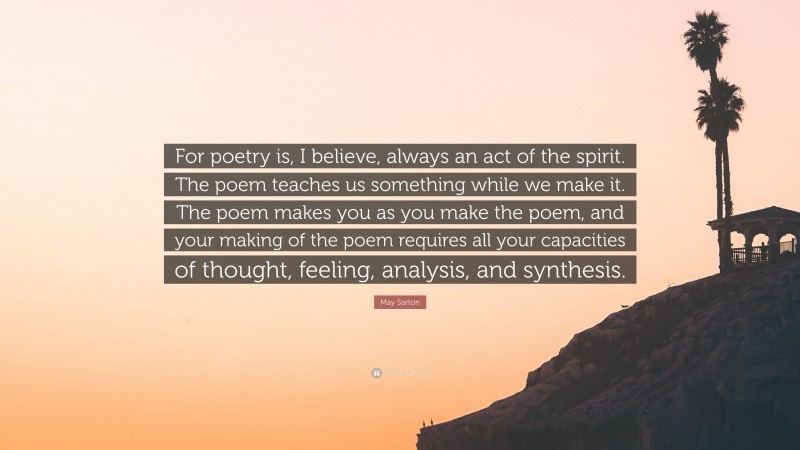 May Sarton Quote: “For poetry is, I believe, always an act of the spirit. The poem teaches us something while we make it. The poem makes you as you make the poem, and your making of the poem requires all your capacities of thought, feeling, analysis, and synthesis.”