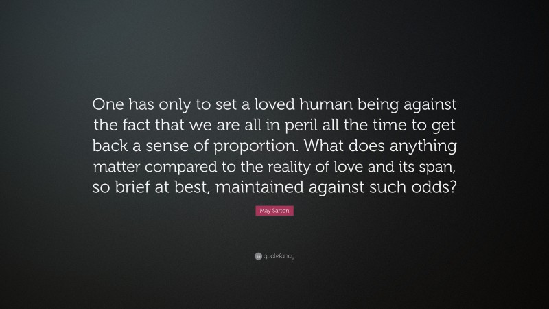 May Sarton Quote: “One has only to set a loved human being against the fact that we are all in peril all the time to get back a sense of proportion. What does anything matter compared to the reality of love and its span, so brief at best, maintained against such odds?”