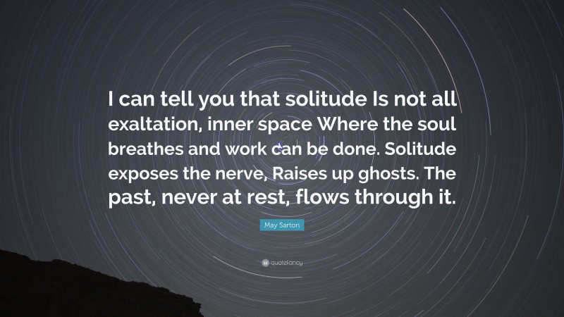 May Sarton Quote: “I can tell you that solitude Is not all exaltation, inner space Where the soul breathes and work can be done. Solitude exposes the nerve, Raises up ghosts. The past, never at rest, flows through it.”