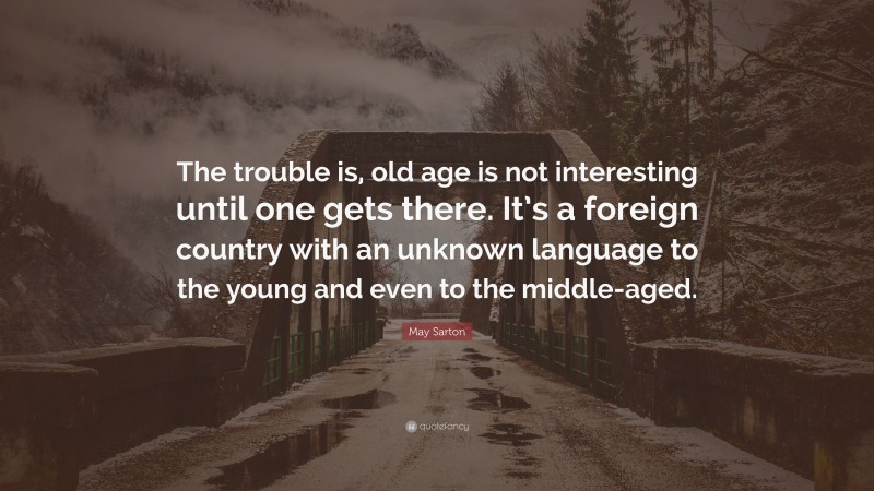 May Sarton Quote: “The trouble is, old age is not interesting until one gets there. It’s a foreign country with an unknown language to the young and even to the middle-aged.”