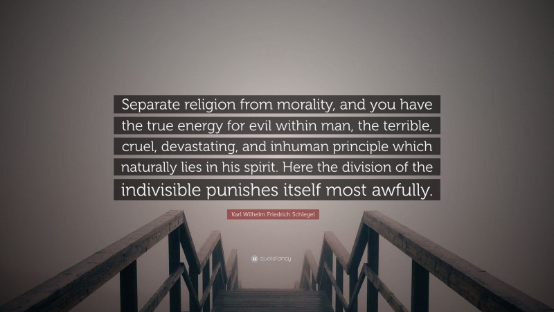 Karl Wilhelm Friedrich Schlegel Quote: “Separate religion from morality, and you have the true energy for evil within man, the terrible, cruel, devastating, and inhuman principle which naturally lies in his spirit. Here the division of the indivisible punishes itself most awfully.”