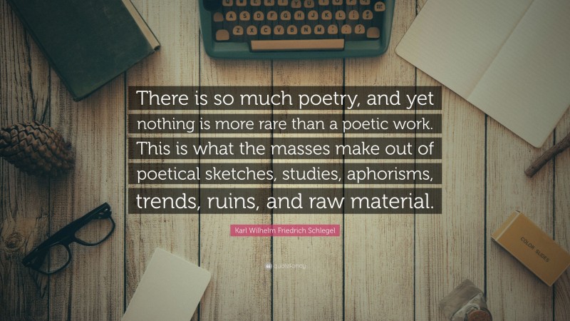 Karl Wilhelm Friedrich Schlegel Quote: “There is so much poetry, and yet nothing is more rare than a poetic work. This is what the masses make out of poetical sketches, studies, aphorisms, trends, ruins, and raw material.”