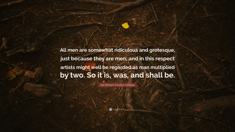 Karl Wilhelm Friedrich Schlegel Quote: “All men are somewhat ridiculous and grotesque, just because they are men; and in this respect artists might well be regarded as man multiplied by two. So it is, was, and shall be.”