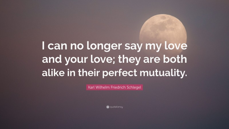 Karl Wilhelm Friedrich Schlegel Quote: “I can no longer say my love and your love; they are both alike in their perfect mutuality.”