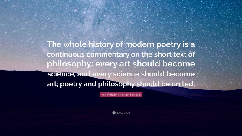 Karl Wilhelm Friedrich Schlegel Quote: “The whole history of modern poetry is a continuous commentary on the short text of philosophy: every art should become science, and every science should become art; poetry and philosophy should be united.”