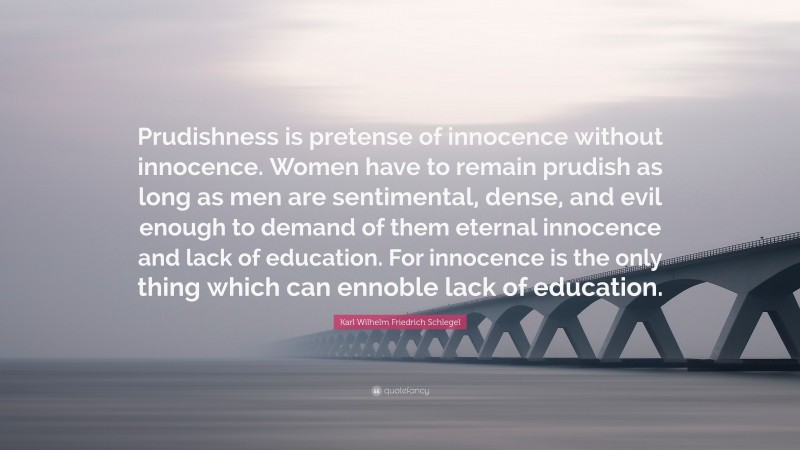 Karl Wilhelm Friedrich Schlegel Quote: “Prudishness is pretense of innocence without innocence. Women have to remain prudish as long as men are sentimental, dense, and evil enough to demand of them eternal innocence and lack of education. For innocence is the only thing which can ennoble lack of education.”