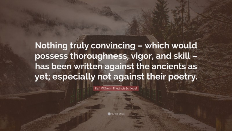 Karl Wilhelm Friedrich Schlegel Quote: “Nothing truly convincing – which would possess thoroughness, vigor, and skill – has been written against the ancients as yet; especially not against their poetry.”