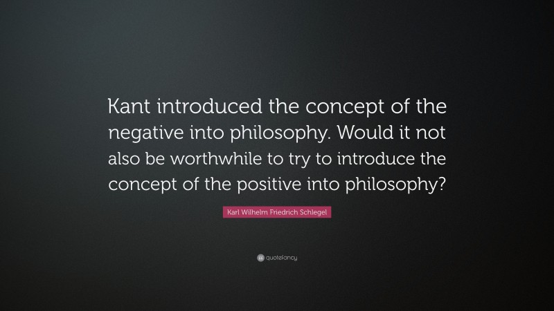 Karl Wilhelm Friedrich Schlegel Quote: “Kant introduced the concept of the negative into philosophy. Would it not also be worthwhile to try to introduce the concept of the positive into philosophy?”