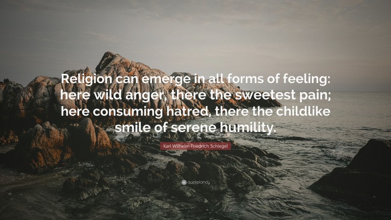 Karl Wilhelm Friedrich Schlegel Quote: “Religion can emerge in all forms of feeling: here wild anger, there the sweetest pain; here consuming hatred, there the childlike smile of serene humility.”