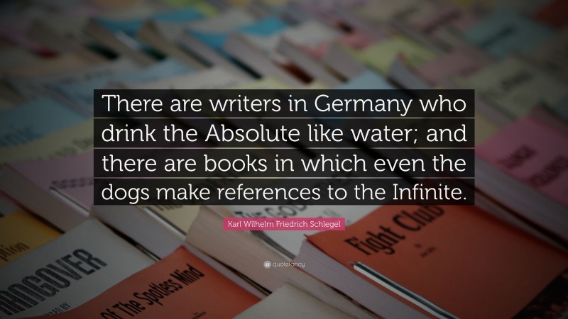 Karl Wilhelm Friedrich Schlegel Quote: “There are writers in Germany who drink the Absolute like water; and there are books in which even the dogs make references to the Infinite.”