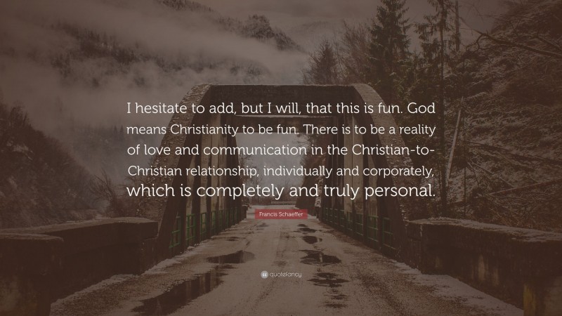 Francis Schaeffer Quote: “I hesitate to add, but I will, that this is fun. God means Christianity to be fun. There is to be a reality of love and communication in the Christian-to-Christian relationship, individually and corporately, which is completely and truly personal.”