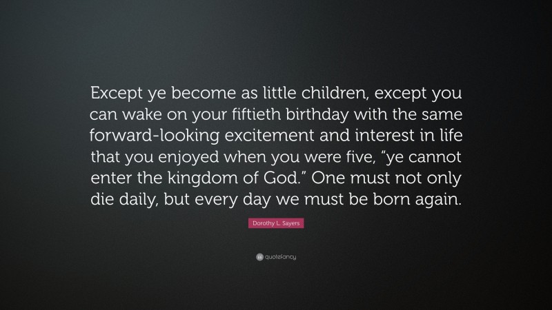 Dorothy L. Sayers Quote: “Except ye become as little children, except you can wake on your fiftieth birthday with the same forward-looking excitement and interest in life that you enjoyed when you were five, “ye cannot enter the kingdom of God.” One must not only die daily, but every day we must be born again.”