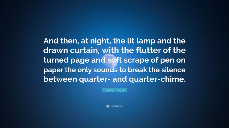 Dorothy L. Sayers Quote: “And then, at night, the lit lamp and the drawn curtain, with the flutter of the turned page and soft scrape of pen on paper the only sounds to break the silence between quarter- and quarter-chime.”